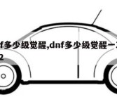 dnf多少级觉醒,dnf多少级觉醒一次2022