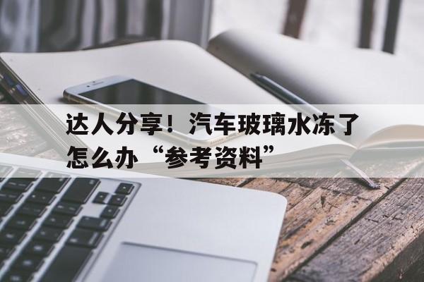 达人分享！汽车玻璃水冻了怎么办“参考资料”